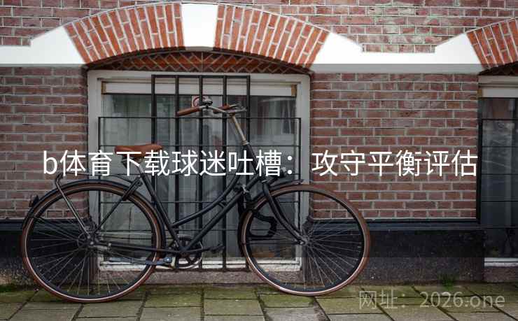 b体育下载球迷吐槽：攻守平衡评估
